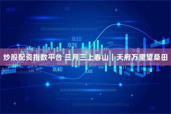 炒股配资指数平台 三月三上春山｜天府万里望桑田