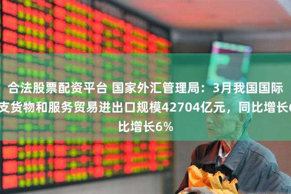 合法股票配资平台 国家外汇管理局：3月我国国际收支货物和服务贸易进出口规模42704亿元，同比增长6%