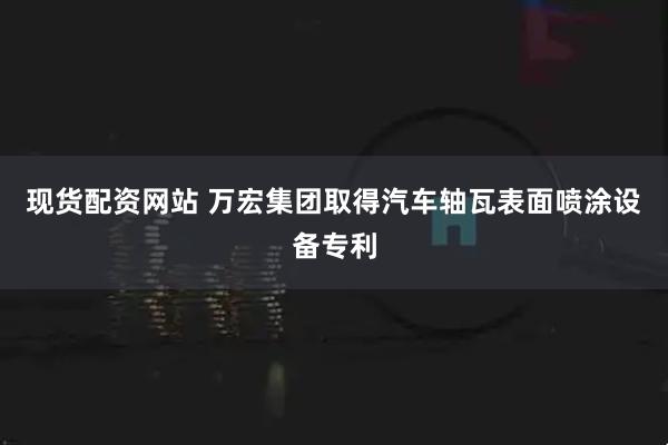 现货配资网站 万宏集团取得汽车轴瓦表面喷涂设备专利