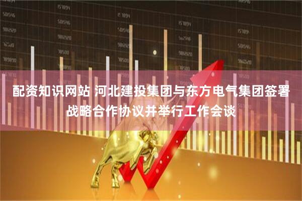 配资知识网站 河北建投集团与东方电气集团签署战略合作协议并举行工作会谈