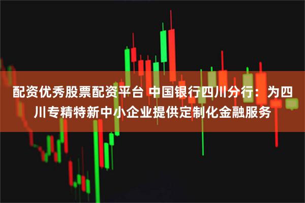 配资优秀股票配资平台 中国银行四川分行：为四川专精特新中小企业提供定制化金融服务