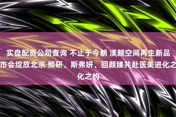 实盘配资公司查询 不止于今朝 渼颜空间再生新品上市会绽放北京 倾研、斯弗妍、回颜臻共赴医美进化之约