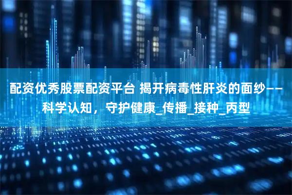 配资优秀股票配资平台 揭开病毒性肝炎的面纱——科学认知，守护健康_传播_接种_丙型