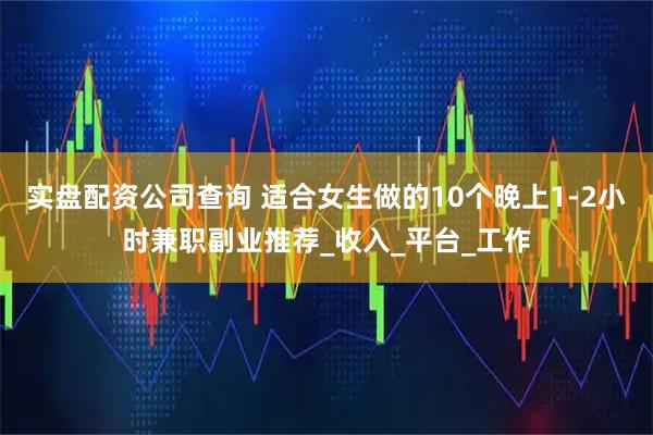实盘配资公司查询 适合女生做的10个晚上1-2小时兼职副业推荐_收入_平台_工作