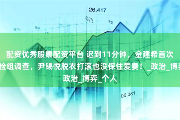 配资优秀股票配资平台 迟到11分钟,金建希首次接受特检组调查,尹锡悦脱衣打滚也没保住爱妻!_政治_博弈_个人
