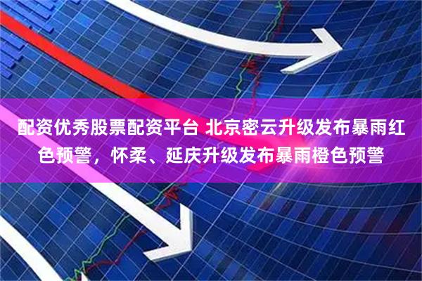 配资优秀股票配资平台 北京密云升级发布暴雨红色预警，怀柔、延庆升级发布暴雨橙色预警