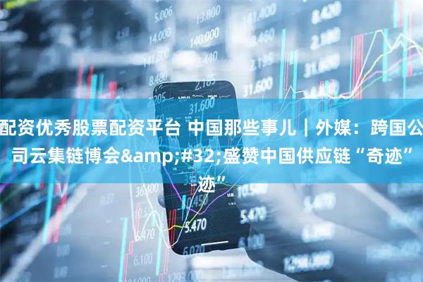 配资优秀股票配资平台 中国那些事儿｜外媒：跨国公司云集链博会 盛赞中国供应链“奇迹”