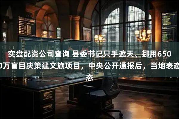 实盘配资公司查询 县委书记只手遮天、挪用6500万盲目决策建文旅项目，中央公开通报后，当地表态