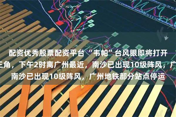 配资优秀股票配资平台 “韦帕”台风眼即将打开,7级风圈已覆盖珠三角,下午2时离广州最近,南沙已出现10级阵风,广州地铁部分站点停运