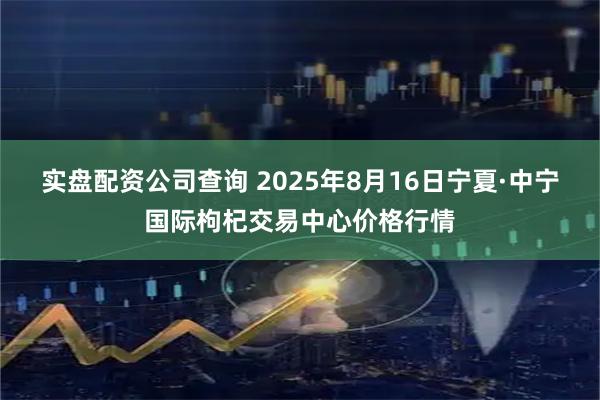 实盘配资公司查询 2025年8月16日宁夏·中宁国际枸杞交易中心价格行情