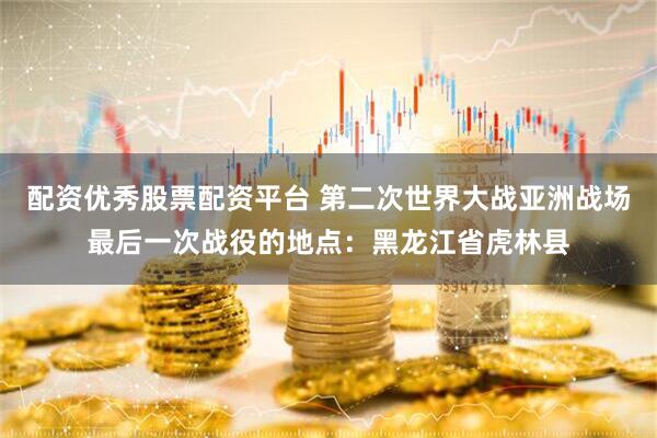 配资优秀股票配资平台 第二次世界大战亚洲战场最后一次战役的地点：黑龙江省虎林县