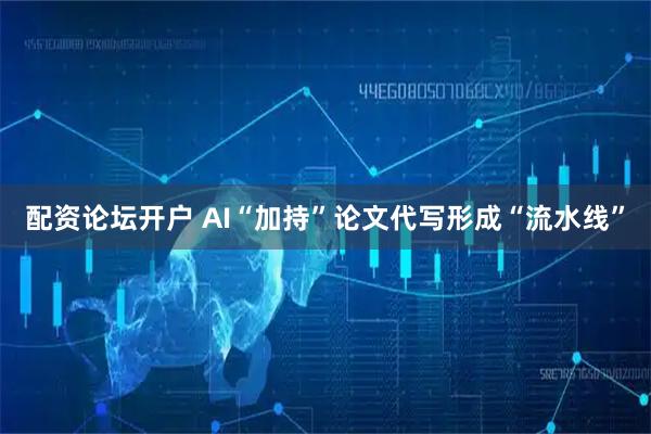 配资论坛开户 AI“加持”论文代写形成“流水线”