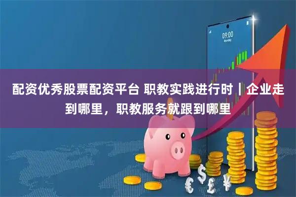 配资优秀股票配资平台 职教实践进行时｜企业走到哪里，职教服务就跟到哪里