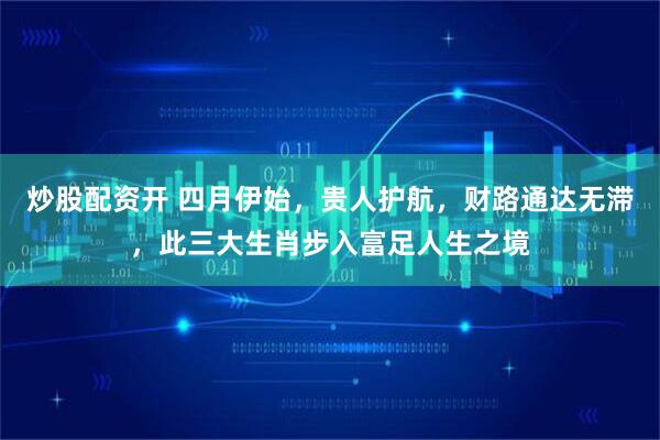 炒股配资开 四月伊始，贵人护航，财路通达无滞，此三大生肖步入富足人生之境