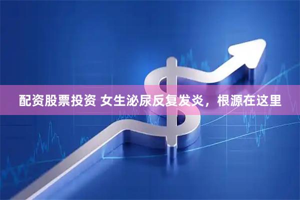 配资股票投资 女生泌尿反复发炎，根源在这里