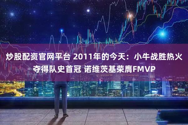 炒股配资官网平台 2011年的今天：小牛战胜热火夺得队史首冠 诺维茨基荣膺FMVP