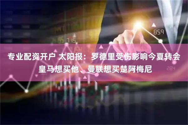 专业配资开户 太阳报：罗德里受伤影响今夏转会 皇马想买他、曼联想买楚阿梅尼