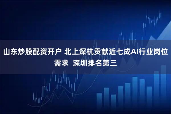 山东炒股配资开户 北上深杭贡献近七成AI行业岗位需求  深圳排名第三